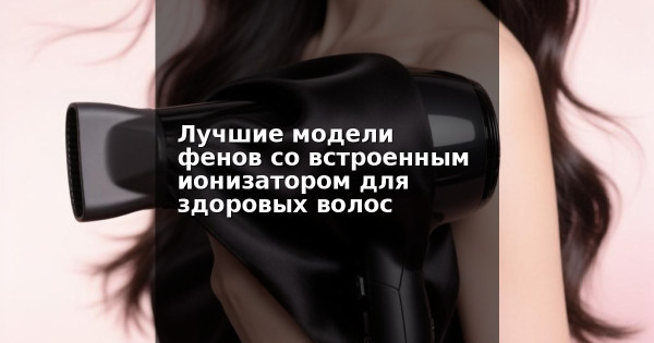 Лучшие модели фенов со встроенным ионизатором для здоровых волос